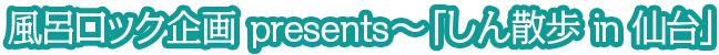 風呂ロック企画presents～「しん散歩 in 仙台」