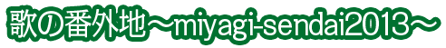 歌の番外地～miyagi-sendai2013～